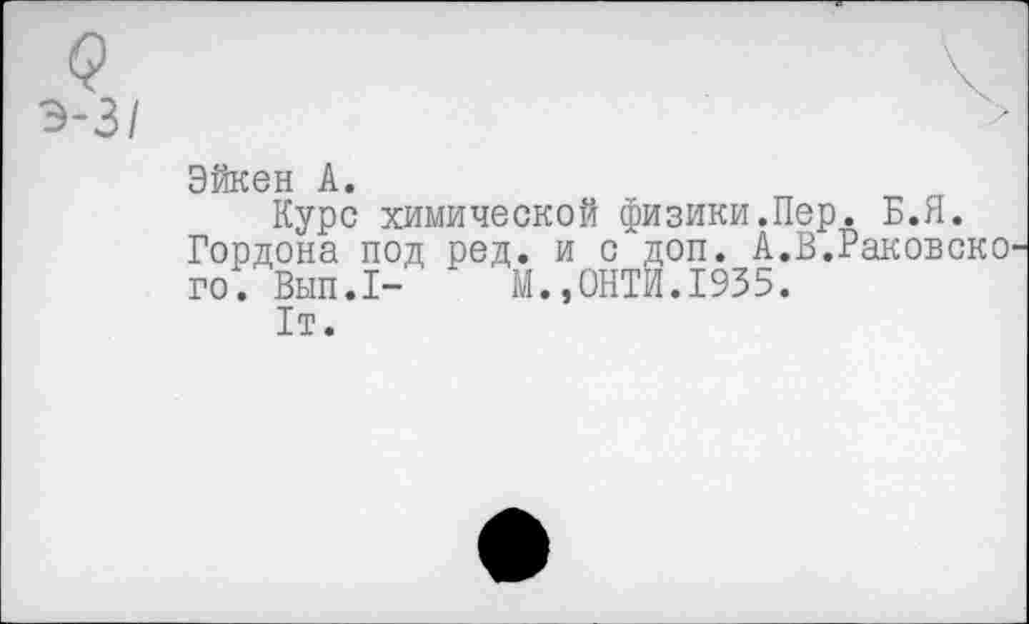 ﻿Эйкен А.
Курс химической физики.Пер. Б.Я.
Гордона под ред. и с доп. А.В.Раковско го. Вып.1- М.,0НТИ.1935.
1т.